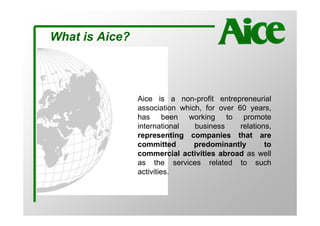 What is Aice?



                Aice is a non-profit entrepreneurial
                association which, for over 60 years,
                has been working to promote
                international   business     relations,
                representing companies that are
                committed       predominantly        to
                commercial activities abroad as well
                as the services related to such
                activities.
 