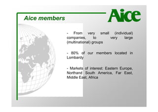 Aice members

               - From very small (individual)
               companies,       to    very large
               (multinational) groups

               - 80% of our members located in
               Lombardy

               - Markets of interest: Eastern Europe,
               Northand South America, Far East,
               Middle East, Africa
 