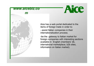 www.aicebiz.co
     m


                 Aice has a web portal dedicated to the
                 items of foreign trade in order to:
                 - assist Italian companies in their
                 internationalization process.
                 -be the gateway to Italian market for
                 foreign companies with interesting sections
                 available in English (members’ db,
                 international marketplace, b2b sites,
                 information on Italian market).
 