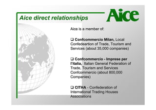 Aice direct relationships
                  Aice is a member of:

                    Confcommercio Milan, Local
                  Confedeartion of Trade, Tourism and
                  Services (about 35,000 companies)

                      Confcommercio - Imprese per
                  l’italia, Italian General Federation of
                  Trade, Tourism and Services
                  Confcommercio (about 800,000
                  Companies)

                     CITHA - Confederation of
                  International Trading Houses
                  Associations
 