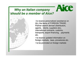 Why an Italian company
should be a member of Aice?

               • to receive personalized assistance on
               ALL the items of FOREIGN TRADE:
               Partner search abroad (distributors,
               agents, clients, suppliers etc),
               international contracts, customs,
               transports, export financing, payments
               etc.
               • to receive updated information on
               foreign markets, laws, procedures etc.
               • to be promoted on foreign markets
 