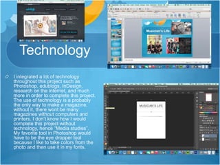 Technology
I integrated a lot of technology
throughout this project such as
Photoshop, edublogs, InDesign,
research on the internet, and much
more in order to complete this project.
The use of technology is a probably
the only way to make a magazine,
without it, there wont be many
magazines without computers and
printers. I don’t know how I would
complete this project without
technology, hence “Media studies”.
My favorite tool in Photoshop would
have to be the eye dropper tool
because I like to take colors from the
photo and then use it in my fonts.
 