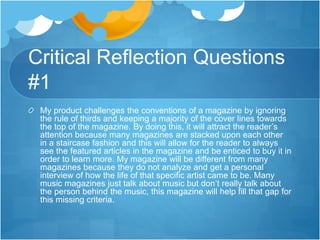 Critical Reflection Questions
#1
My product challenges the conventions of a magazine by ignoring
the rule of thirds and keeping a majority of the cover lines towards
the top of the magazine. By doing this, it will attract the reader’s
attention because many magazines are stacked upon each other
in a staircase fashion and this will allow for the reader to always
see the featured articles in the magazine and be enticed to buy it in
order to learn more. My magazine will be different from many
magazines because they do not analyze and get a personal
interview of how the life of that specific artist came to be. Many
music magazines just talk about music but don’t really talk about
the person behind the music, this magazine will help fill that gap for
this missing criteria.
 