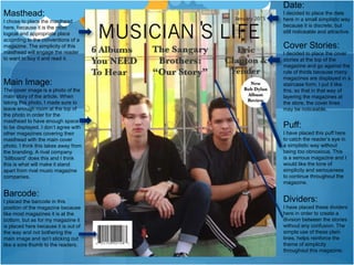 Masthead:
I chose to place the masthead
here, because it is the most
logical and appropriate place
according to the conventions of a
magazine. The simplicity of this
masthead will engage the reader
to want to buy it and read it.
Date:
I decided to place the date
here in a small simplistic way
because it is discrete, but
still noticeable and attractive.
Cover Stories:
I decided to place the cover
stories at the top of the
magazine and go against the
rule of thirds because many
magazines are displayed in a
staircase form. I put it like
this, so that in that way of
layering the magazines at
the store, the cover lines
may be noticeable.
Puff:
I have placed this puff here
to catch the reader’s eye in
a simplistic way without
being too obnoxious. This
is a serious magazine and I
would like the tone of
simplicity and seriousness
to continue throughout the
magazine.
Main Image:
The cover image is a photo of the
main story of the article. When
taking this photo, I made sure to
leave enough room at the top of
the photo in order for the
masthead to have enough space
to be displayed. I don’t agree with
other magazines covering their
masthead with the main cover
photo. I think this takes away from
the branding. A rival company
“billboard” does this and I think
this is what will make it stand
apart from rival music magazine
companies.
Barcode:
I placed the barcode in this
position of the magazine because
like most magazines it is at the
bottom, but as for my magazine it
is placed here because it is out of
the way and not bothering the
main image and isn’t sticking out
like a sore thumb to the readers.
Dividers:
I have placed these dividers
here in order to create a
division between the stories
without any confusion. The
simple use of these plain
lines, helps reinforce the
theme of simplicity
throughout this magazine.
 