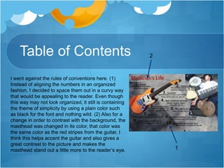 Table of Contents
I went against the rules of conventions here. (1)
Instead of aligning the numbers in an organized
fashion, I decided to space them out in a curvy way
that would be appealing to the reader. Even though
this way may not look organized, it still is containing
the theme of simplicity by using a plain color such
as black for the font and nothing wild. (2) Also for a
change in order to contrast with the background, the
masthead was changed in its color, that color was
the same color as the red stripes from the guitar, I
think this helps accent the guitar and also gives a
great contrast to the picture and makes the
masthead stand out a little more to the reader’s eye.
2
1
 