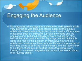 Engaging the Audience
My magazine will engage the audience by making each article
very interesting with facts and stories about all the famous
artists who have made it big in the music industry. Other music
magazines such as “billboard” just give the charts and the
popular music, but don’t actually sit down and get the story
behind the music with the artist. My magazine will tackle this
issue and resolve this problem by interviews new and old
artists each week about their personal life and music career of
how they came to be in the music industry and the road it took
to get there, these are all exciting things that viewers are
looking for in a music magazine and would love to read about
their favorite artists.
 