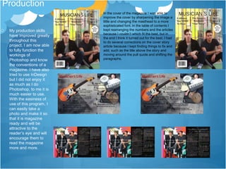 Production
My production skills
have improved greatly
throughout this
project. I am now able
to fully function the
workings of
Photoshop and know
the conventions of a
magazine. I have also
tried to use InDesign
but I did not enjoy it
as much as I do
Photoshop, to me it is
much easier to use.
With the easiness of
use of this program, I
can easily take a
photo and make it so
that it is magazine
ready and will be
attractive to the
reader’s eye and will
encourage them to
read the magazine
more and more.
In the cover of the magazine I was able to
improve the cover by sharpening the image a
little and changing the masthead to a more
sophisticated font. In the table of contents I
kept rearranging the numbers and the articles
because I couldn’t which fit the best, but in
the end I think it turned out for the best. I had
to do several corrections on the cover story
article because I kept finding things to fix and
add, such as the title above the story and
moving around the pull quote and shifting the
paragraphs.
 