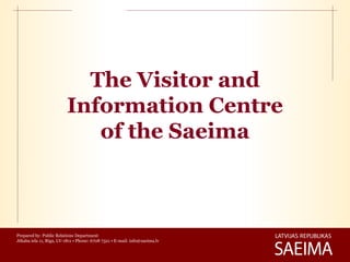The Visitor and
                         Information Centre
                            of the Saeima



Prepared by: Public Relations Department
Jēkaba iela 11, Rīga, LV-1811 • Phone: 6708 7321 • E-mail: info@saeima.lv
 