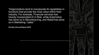 “Organizations tend to incorporate AI capabilities in
functions that provide the most value within their
industry. For example, Financial services has
heavily incorporated AI in Risk, while Automotive
has done so in Manufacturing, and Retail has done
so in Marketing / sales.”
AI Index Annual Report 2018
 