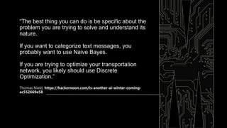 “The best thing you can do is be specific about the
problem you are trying to solve and understand its
nature.
If you want to categorize text messages, you
probably want to use Naive Bayes.
If you are trying to optimize your transportation
network, you likely should use Discrete
Optimization.”
Thomas Nield, https://hackernoon.com/is-another-ai-winter-coming-
ac552669e58
 