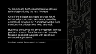 “AI promises to be the most disruptive class of
technologies during the next 10 years
One of the biggest aggregate sources for AI-
enhanced products and services acquired by
enterprises between 2017 and 2022 will be niche
solutions that address one need very well.
Business executives will drive investment in these
products, sourced from thousands of narrowly
focused, specialist suppliers with specific AI-
enhanced applications.”
John-David Lovelock, Gartner research vice president
 
