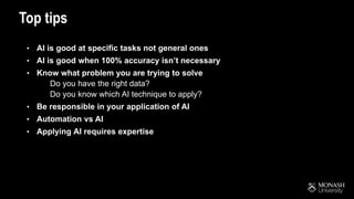Top tips
• AI is good at specific tasks not general ones
• AI is good when 100% accuracy isn’t necessary
• Know what problem you are trying to solve
• Do you have the right data?
• Do you know which AI technique to apply?
• Be responsible in your application of AI
• Automation vs AI
• Applying AI requires expertise
 