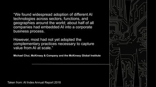 “We found widespread adoption of different AI
technologies across sectors, functions, and
geographies around the world; about half of all
companies had embedded AI into a corporate
business process.
However, most had not yet adopted the
complementary practices necessary to capture
value from AI at scale.”
Michael Chui, McKinsey & Company and the McKinsey Global Institute
Taken from: AI Index Annual Report 2018
 