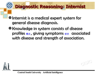 Diagnostic Reasoning: Internist

Internist is a medical expert system for
general disease diagnosis.
Knowledge in system consists of disease
profiles 概况 , giving symptoms 症状 associated
with disease and strength of association.




                                                      C IS IC
   Central South University Artificial Intelligence
 