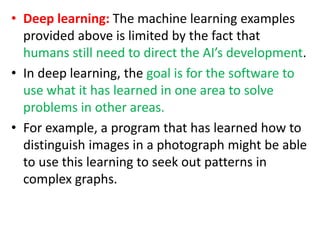 • Deep learning: The machine learning examples
provided above is limited by the fact that
humans still need to direct the AI’s development.
• In deep learning, the goal is for the software to
use what it has learned in one area to solve
problems in other areas.
• For example, a program that has learned how to
distinguish images in a photograph might be able
to use this learning to seek out patterns in
complex graphs.
 