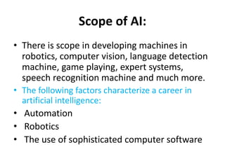 Scope of AI:
• There is scope in developing machines in
robotics, computer vision, language detection
machine, game playing, expert systems,
speech recognition machine and much more.
• The following factors characterize a career in
artificial intelligence:
• Automation
• Robotics
• The use of sophisticated computer software
 