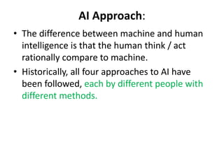 AI Approach:
• The difference between machine and human
intelligence is that the human think / act
rationally compare to machine.
• Historically, all four approaches to AI have
been followed, each by different people with
different methods.
 