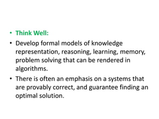 • Think Well:
• Develop formal models of knowledge
representation, reasoning, learning, memory,
problem solving that can be rendered in
algorithms.
• There is often an emphasis on a systems that
are provably correct, and guarantee finding an
optimal solution.
 