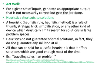 • Act Well:
• For a given set of inputs, generate an appropriate output
that is not necessarily correct but gets the job done.
• Heuristic : shortcuts to solutions
• A heuristic (heuristic rule, heuristic method) is a rule of
thumb, strategy, trick, simplification, or any other kind of
device which drastically limits search for solutions in large
problem spaces.
• Heuristics do not guarantee optimal solutions; in fact, they
do not guarantee any solution at all:
• All that can be said for a useful heuristic is that it offers
solutions which are good enough most of the time.
• Ex : “traveling salesman problem”
• https://study.com/academy/lesson/heuristic-methods-in-ai-definition-uses-
examples.html#:~:text=One%20example%20of%20a%20heuristic,efficient%20trip%20between%20many%20cities.
 