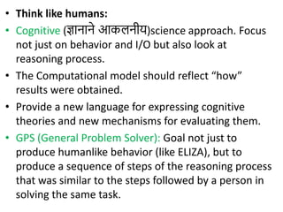 • Think like humans:
• Cognitive (ज्ञानाने आकलनीय)science approach. Focus
not just on behavior and I/O but also look at
reasoning process.
• The Computational model should reflect “how”
results were obtained.
• Provide a new language for expressing cognitive
theories and new mechanisms for evaluating them.
• GPS (General Problem Solver): Goal not just to
produce humanlike behavior (like ELIZA), but to
produce a sequence of steps of the reasoning process
that was similar to the steps followed by a person in
solving the same task.
 