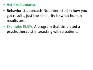 • Act like humans:
• Behaviorist approach-Not interested in how you
get results, just the similarity to what human
results are.
• Example: ELIZA, A program that simulated a
psychotherapist interacting with a patient.
 