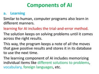 Components of AI
a. Learning
Similar to human, computer programs also learn in
different manners.
learning for AI includes the trial-and-error method.
The solution keeps on solving problems until it comes
across the right results.
This way, the program keeps a note of all the moves
that gave positive results and stores it in its database
to use the next time.
The learning component of AI includes memorizing
individual items like different solutions to problems,
vocabulary, foreign languages, etc.
 