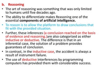 b. Reasoning
• The art of reasoning was something that was only limited
to humans until five decades ago.
• The ability to differentiate makes Reasoning one of the
essential components of artificial intelligence.
• To reason is to allow the platform to draw conclusions that
fit with the provided situation.
• Further, these inferences (a conclusion reached on the basis
of evidence and reasoning.)are also categorized as either
inductive or deductive. The difference is that in an
inferential case, the solution of a problem provides
guarantees of conclusion.
• In contrast, in the inductive case, the accident is always a
result of instrument failure.
• The use of deductive interferences by programming
computers has provided them with considerable success.
 