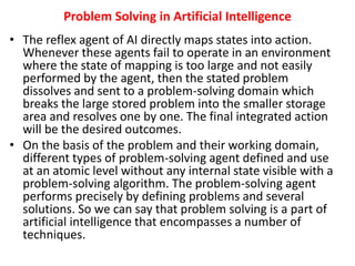 Problem Solving in Artificial Intelligence
• The reflex agent of AI directly maps states into action.
Whenever these agents fail to operate in an environment
where the state of mapping is too large and not easily
performed by the agent, then the stated problem
dissolves and sent to a problem-solving domain which
breaks the large stored problem into the smaller storage
area and resolves one by one. The final integrated action
will be the desired outcomes.
• On the basis of the problem and their working domain,
different types of problem-solving agent defined and use
at an atomic level without any internal state visible with a
problem-solving algorithm. The problem-solving agent
performs precisely by defining problems and several
solutions. So we can say that problem solving is a part of
artificial intelligence that encompasses a number of
techniques.
 