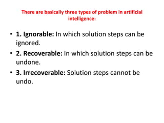 There are basically three types of problem in artificial
intelligence:
• 1. Ignorable: In which solution steps can be
ignored.
• 2. Recoverable: In which solution steps can be
undone.
• 3. Irrecoverable: Solution steps cannot be
undo.
 