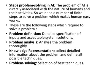 • Steps problem-solving in AI: The problem of AI is
directly associated with the nature of humans and
their activities. So we need a number of finite
steps to solve a problem which makes human easy
works.
• These are the following steps which require to
solve a problem :
• Problem definition: Detailed specification of
inputs and acceptable system solutions.
• Problem analysis: Analyse the problem
thoroughly.
• Knowledge Representation: collect detailed
information about the problem and define all
possible techniques.
• Problem-solving: Selection of best techniques.
 
