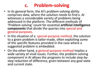 c. Problem-solving
• In its general form, the AI’s problem-solving ability
comprises data, where the solution needs to find x. AI
witnesses a considerable variety of problems being
addressed in the platform. The different methods of
‘Problem-solving’ count for essential artificial intelligence
components that divide the queries into special and
general purposes.
• In the situation of a special-purpose method, the solution
to a given problem is tailor-made, often exploiting some
of the specific features provided in the case where a
suggested problem is embedded.
• On the other hand, a general-purpose method implies a
wide variety of vivid issues. Further, the problem-solving
component in AI allows the programs to include step-by-
step reduction of difference, given between any goal state
and current state.
 