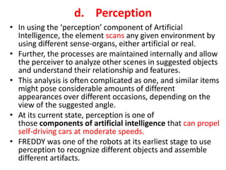 d. Perception
• In using the ‘perception’ component of Artificial
Intelligence, the element scans any given environment by
using different sense-organs, either artificial or real.
• Further, the processes are maintained internally and allow
the perceiver to analyze other scenes in suggested objects
and understand their relationship and features.
• This analysis is often complicated as one, and similar items
might pose considerable amounts of different
appearances over different occasions, depending on the
view of the suggested angle.
• At its current state, perception is one of
those components of artificial intelligence that can propel
self-driving cars at moderate speeds.
• FREDDY was one of the robots at its earliest stage to use
perception to recognize different objects and assemble
different artifacts.
 