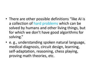 • There are other possible definitions “like AI is
a collection of hard problems which can be
solved by humans and other living things, but
for which we don’t have good algorithms for
solving.”
• e. g., understanding spoken natural language,
medical diagnosis, circuit design, learning,
self-adaptation, reasoning, chess playing,
proving math theories, etc.
 