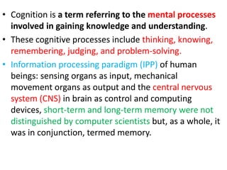 • Cognition is a term referring to the mental processes
involved in gaining knowledge and understanding.
• These cognitive processes include thinking, knowing,
remembering, judging, and problem-solving.
• Information processing paradigm (IPP) of human
beings: sensing organs as input, mechanical
movement organs as output and the central nervous
system (CNS) in brain as control and computing
devices, short-term and long-term memory were not
distinguished by computer scientists but, as a whole, it
was in conjunction, termed memory.
 