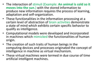 • The interaction of stimuli (Example: An animal is cold so it
moves into the sun.) with the stored information to
produce new information requires the process of learning,
adaptation and self-organization.
• These functionalities in the information processing at a
certain level of abstraction of brain activities demonstrate
a state of mind which exhibits certain specific behavior to
qualify as intelligence.
• Computational models were developed and incorporated
in machines which mimicked the functionalities of human
origin.
• The creation of such traits of human beings in the
computing devices and processes originated the concept of
intelligence in machine as virtual mechanism.
• These virtual machines were termed in due course of time
artificial intelligent machines.
 