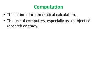Computation
• The action of mathematical calculation.
• The use of computers, especially as a subject of
research or study.
 
