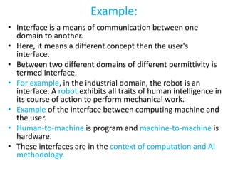 Example:
• Interface is a means of communication between one
domain to another.
• Here, it means a different concept then the user's
interface.
• Between two different domains of different permittivity is
termed interface.
• For example, in the industrial domain, the robot is an
interface. A robot exhibits all traits of human intelligence in
its course of action to perform mechanical work.
• Example of the interface between computing machine and
the user.
• Human-to-machine is program and machine-to-machine is
hardware.
• These interfaces are in the context of computation and AI
methodology.
 