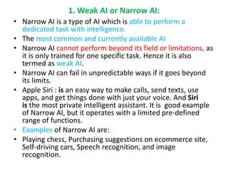 1. Weak AI or Narrow AI:
• Narrow AI is a type of AI which is able to perform a
dedicated task with intelligence.
• The most common and currently available AI
• Narrow AI cannot perform beyond its field or limitations, as
it is only trained for one specific task. Hence it is also
termed as weak AI.
• Narrow AI can fail in unpredictable ways if it goes beyond
its limits.
• Apple Siri : is an easy way to make calls, send texts, use
apps, and get things done with just your voice. And Siri
is the most private intelligent assistant. It is good example
of Narrow AI, but it operates with a limited pre-defined
range of functions.
• Examples of Narrow AI are:
• Playing chess, Purchasing suggestions on ecommerce site,
Self-driving cars, Speech recognition, and image
recognition.
 
