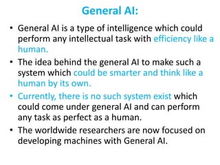 General AI:
• General AI is a type of intelligence which could
perform any intellectual task with efficiency like a
human.
• The idea behind the general AI to make such a
system which could be smarter and think like a
human by its own.
• Currently, there is no such system exist which
could come under general AI and can perform
any task as perfect as a human.
• The worldwide researchers are now focused on
developing machines with General AI.
 