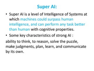 Super AI:
• Super AI is a level of Intelligence of Systems at
which machines could surpass human
intelligence, and can perform any task better
than human with cognitive properties.
• Some key characteristics of strong AI :
ability to think, to reason, solve the puzzle,
make judgments, plan, learn, and communicate
by its own.
 