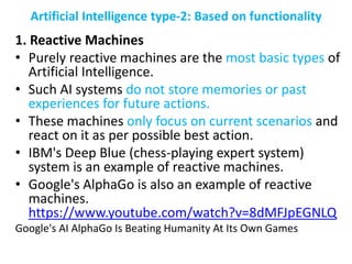 Artificial Intelligence type-2: Based on functionality
1. Reactive Machines
• Purely reactive machines are the most basic types of
Artificial Intelligence.
• Such AI systems do not store memories or past
experiences for future actions.
• These machines only focus on current scenarios and
react on it as per possible best action.
• IBM's Deep Blue (chess-playing expert system)
system is an example of reactive machines.
• Google's AlphaGo is also an example of reactive
machines.
https://www.youtube.com/watch?v=8dMFJpEGNLQ
Google's AI AlphaGo Is Beating Humanity At Its Own Games
 