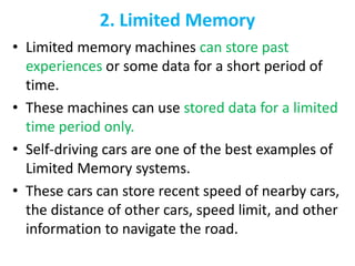 2. Limited Memory
• Limited memory machines can store past
experiences or some data for a short period of
time.
• These machines can use stored data for a limited
time period only.
• Self-driving cars are one of the best examples of
Limited Memory systems.
• These cars can store recent speed of nearby cars,
the distance of other cars, speed limit, and other
information to navigate the road.
 