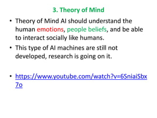 3. Theory of Mind
• Theory of Mind AI should understand the
human emotions, people beliefs, and be able
to interact socially like humans.
• This type of AI machines are still not
developed, research is going on it.
• https://www.youtube.com/watch?v=6SniaiSbx
7o
 