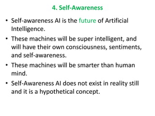 4. Self-Awareness
• Self-awareness AI is the future of Artificial
Intelligence.
• These machines will be super intelligent, and
will have their own consciousness, sentiments,
and self-awareness.
• These machines will be smarter than human
mind.
• Self-Awareness AI does not exist in reality still
and it is a hypothetical concept.
 