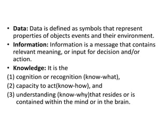 • Data: Data is defined as symbols that represent
properties of objects events and their environment.
• Information: Information is a message that contains
relevant meaning, or input for decision and/or
action.
• Knowledge: It is the
(1) cognition or recognition (know-what),
(2) capacity to act(know-how), and
(3) understanding (know-why)that resides or is
contained within the mind or in the brain.
 