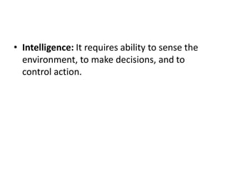 • Intelligence: It requires ability to sense the
environment, to make decisions, and to
control action.
 