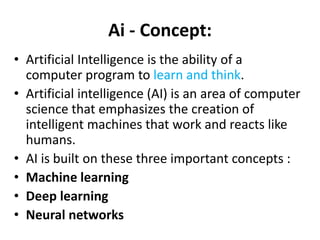 Ai - Concept:
• Artificial Intelligence is the ability of a
computer program to learn and think.
• Artificial intelligence (AI) is an area of computer
science that emphasizes the creation of
intelligent machines that work and reacts like
humans.
• AI is built on these three important concepts :
• Machine learning
• Deep learning
• Neural networks
 