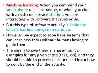 • Machine learning: When you command your
smartphone to call someone, or when you chat
with a customer service chatbot, you are
interacting with software that runs on AI.
• But this type of software actually is limited to
what it has been programmed to do.
• However, we expect to soon have systems that
can learn new tasks without humans having to
guide them.
• The idea is to give them a large amount of
examples for any given chore (task, job), and they
should be able to process each one and learn how
to do it by the end of the activity.
 