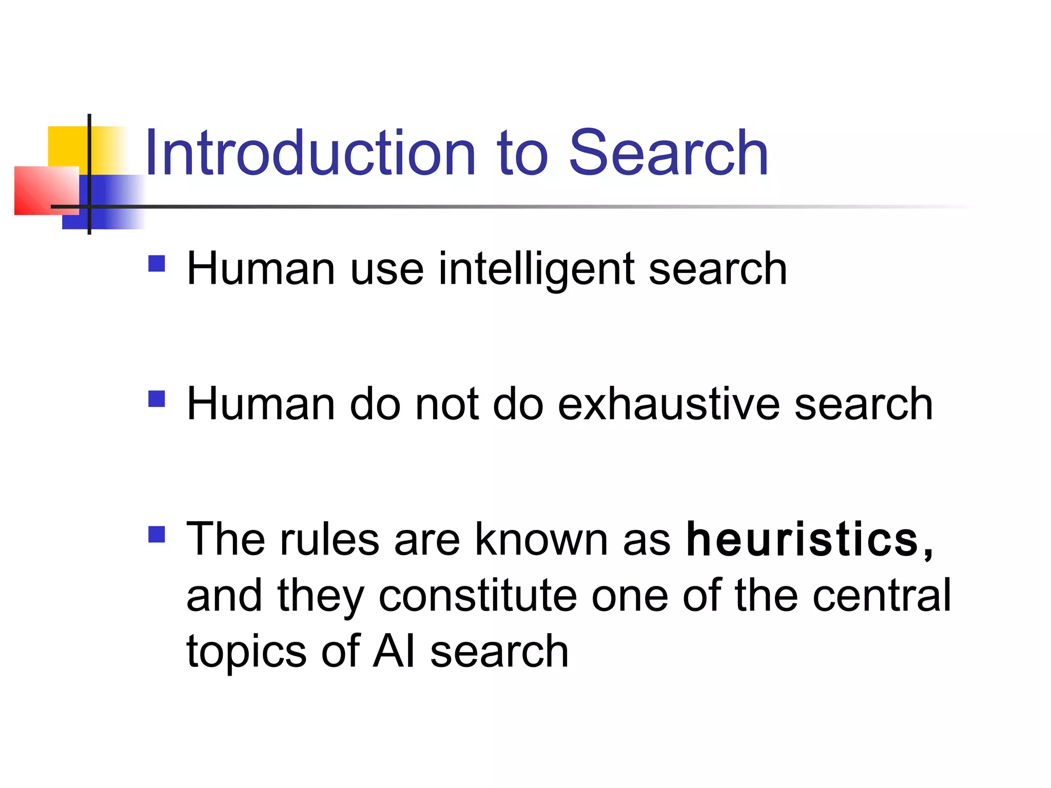 Introduction to Search


Human use intelligent search



Human do not do exhaustive search



The rules are known as heuristics,
and they constitute one of the central
topics of AI search

 