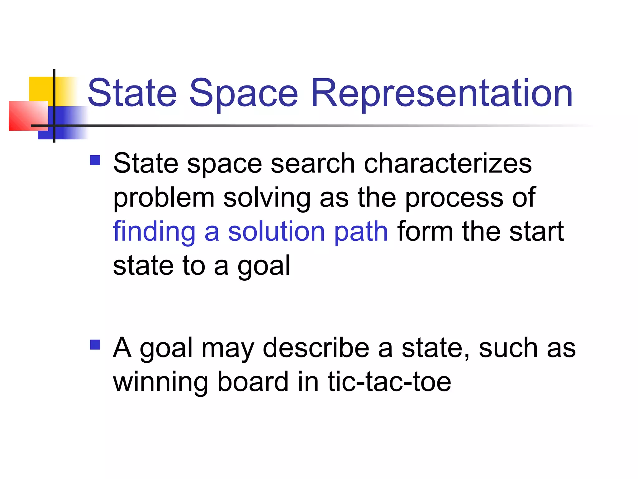 State Space Representation




State space search characterizes
problem solving as the process of
finding a solution path form the start
state to a goal
A goal may describe a state, such as
winning board in tic-tac-toe

 